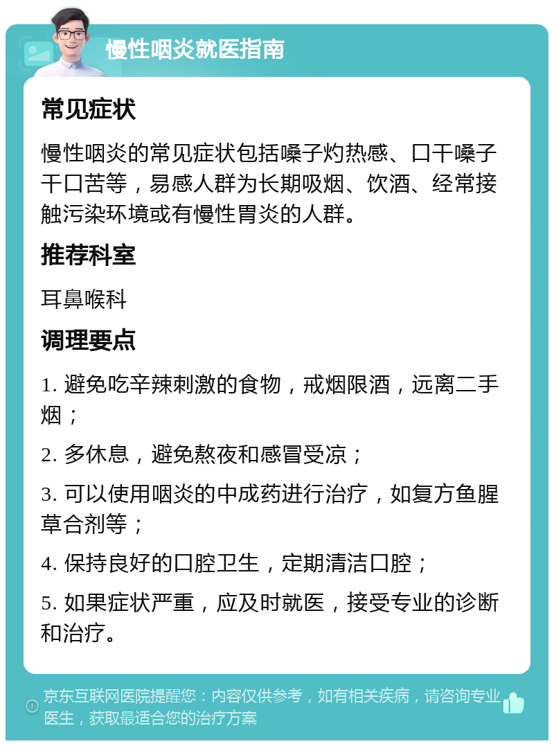 慢性咽炎就医指南 常见症状 慢性咽炎的常见症状包括嗓子灼热感、口干嗓子干口苦等，易感人群为长期吸烟、饮酒、经常接触污染环境或有慢性胃炎的人群。 推荐科室 耳鼻喉科 调理要点 1. 避免吃辛辣刺激的食物，戒烟限酒，远离二手烟； 2. 多休息，避免熬夜和感冒受凉； 3. 可以使用咽炎的中成药进行治疗，如复方鱼腥草合剂等； 4. 保持良好的口腔卫生，定期清洁口腔； 5. 如果症状严重，应及时就医，接受专业的诊断和治疗。