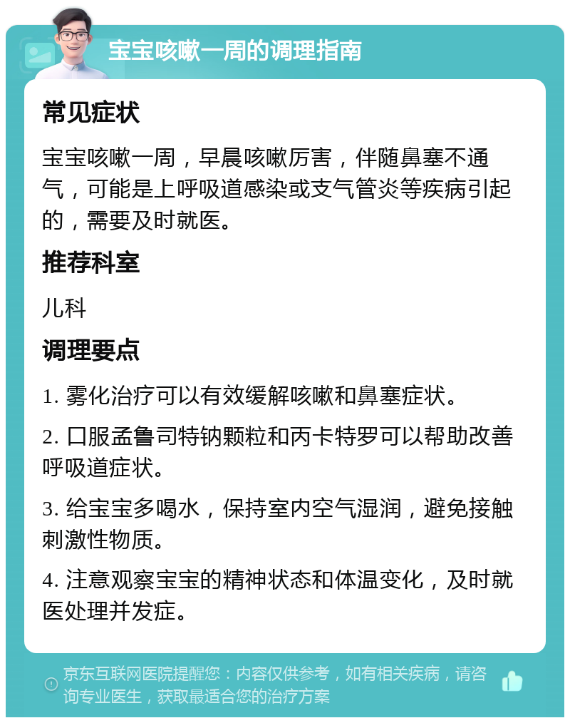 宝宝咳嗽一周的调理指南 常见症状 宝宝咳嗽一周，早晨咳嗽厉害，伴随鼻塞不通气，可能是上呼吸道感染或支气管炎等疾病引起的，需要及时就医。 推荐科室 儿科 调理要点 1. 雾化治疗可以有效缓解咳嗽和鼻塞症状。 2. 口服孟鲁司特钠颗粒和丙卡特罗可以帮助改善呼吸道症状。 3. 给宝宝多喝水，保持室内空气湿润，避免接触刺激性物质。 4. 注意观察宝宝的精神状态和体温变化，及时就医处理并发症。