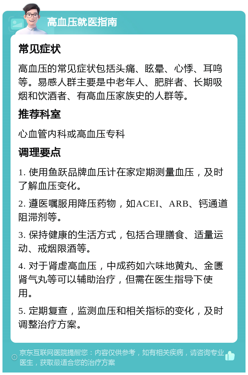 高血压就医指南 常见症状 高血压的常见症状包括头痛、眩晕、心悸、耳鸣等。易感人群主要是中老年人、肥胖者、长期吸烟和饮酒者、有高血压家族史的人群等。 推荐科室 心血管内科或高血压专科 调理要点 1. 使用鱼跃品牌血压计在家定期测量血压，及时了解血压变化。 2. 遵医嘱服用降压药物，如ACEI、ARB、钙通道阻滞剂等。 3. 保持健康的生活方式，包括合理膳食、适量运动、戒烟限酒等。 4. 对于肾虚高血压，中成药如六味地黄丸、金匮肾气丸等可以辅助治疗，但需在医生指导下使用。 5. 定期复查，监测血压和相关指标的变化，及时调整治疗方案。