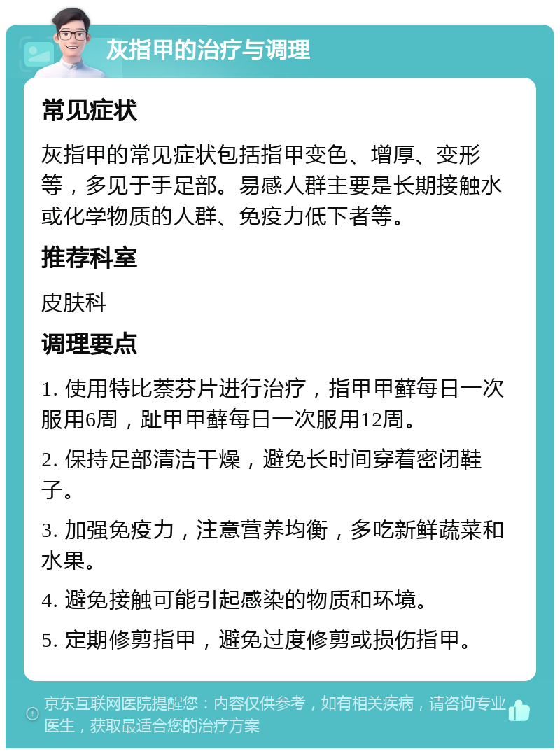 灰指甲的治疗与调理 常见症状 灰指甲的常见症状包括指甲变色、增厚、变形等，多见于手足部。易感人群主要是长期接触水或化学物质的人群、免疫力低下者等。 推荐科室 皮肤科 调理要点 1. 使用特比萘芬片进行治疗，指甲甲藓每日一次服用6周，趾甲甲藓每日一次服用12周。 2. 保持足部清洁干燥，避免长时间穿着密闭鞋子。 3. 加强免疫力，注意营养均衡，多吃新鲜蔬菜和水果。 4. 避免接触可能引起感染的物质和环境。 5. 定期修剪指甲，避免过度修剪或损伤指甲。