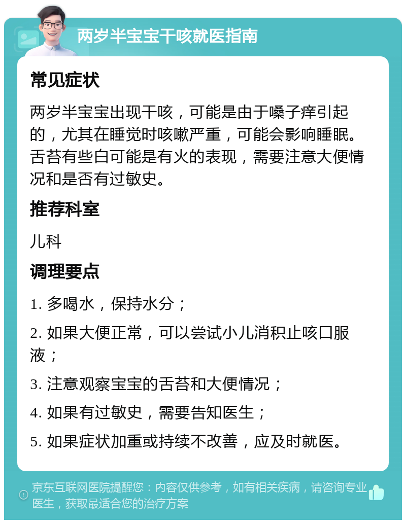 两岁半宝宝干咳就医指南 常见症状 两岁半宝宝出现干咳，可能是由于嗓子痒引起的，尤其在睡觉时咳嗽严重，可能会影响睡眠。舌苔有些白可能是有火的表现，需要注意大便情况和是否有过敏史。 推荐科室 儿科 调理要点 1. 多喝水，保持水分； 2. 如果大便正常，可以尝试小儿消积止咳口服液； 3. 注意观察宝宝的舌苔和大便情况； 4. 如果有过敏史，需要告知医生； 5. 如果症状加重或持续不改善，应及时就医。