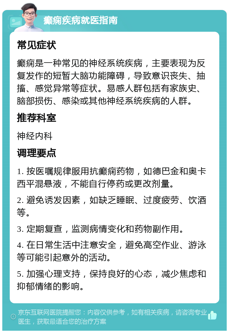 癫痫疾病就医指南 常见症状 癫痫是一种常见的神经系统疾病，主要表现为反复发作的短暂大脑功能障碍，导致意识丧失、抽搐、感觉异常等症状。易感人群包括有家族史、脑部损伤、感染或其他神经系统疾病的人群。 推荐科室 神经内科 调理要点 1. 按医嘱规律服用抗癫痫药物，如德巴金和奥卡西平混悬液，不能自行停药或更改剂量。 2. 避免诱发因素，如缺乏睡眠、过度疲劳、饮酒等。 3. 定期复查，监测病情变化和药物副作用。 4. 在日常生活中注意安全，避免高空作业、游泳等可能引起意外的活动。 5. 加强心理支持，保持良好的心态，减少焦虑和抑郁情绪的影响。