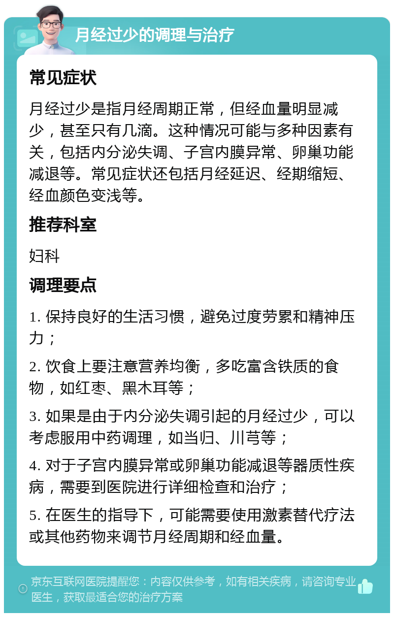 月经过少的调理与治疗 常见症状 月经过少是指月经周期正常，但经血量明显减少，甚至只有几滴。这种情况可能与多种因素有关，包括内分泌失调、子宫内膜异常、卵巢功能减退等。常见症状还包括月经延迟、经期缩短、经血颜色变浅等。 推荐科室 妇科 调理要点 1. 保持良好的生活习惯，避免过度劳累和精神压力； 2. 饮食上要注意营养均衡，多吃富含铁质的食物，如红枣、黑木耳等； 3. 如果是由于内分泌失调引起的月经过少，可以考虑服用中药调理，如当归、川芎等； 4. 对于子宫内膜异常或卵巢功能减退等器质性疾病，需要到医院进行详细检查和治疗； 5. 在医生的指导下，可能需要使用激素替代疗法或其他药物来调节月经周期和经血量。