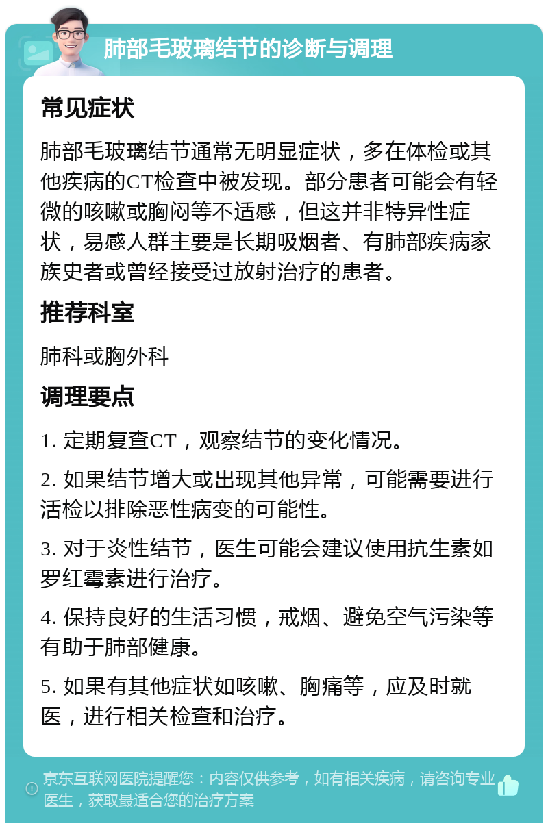 肺部毛玻璃结节的诊断与调理 常见症状 肺部毛玻璃结节通常无明显症状，多在体检或其他疾病的CT检查中被发现。部分患者可能会有轻微的咳嗽或胸闷等不适感，但这并非特异性症状，易感人群主要是长期吸烟者、有肺部疾病家族史者或曾经接受过放射治疗的患者。 推荐科室 肺科或胸外科 调理要点 1. 定期复查CT，观察结节的变化情况。 2. 如果结节增大或出现其他异常，可能需要进行活检以排除恶性病变的可能性。 3. 对于炎性结节，医生可能会建议使用抗生素如罗红霉素进行治疗。 4. 保持良好的生活习惯，戒烟、避免空气污染等有助于肺部健康。 5. 如果有其他症状如咳嗽、胸痛等，应及时就医，进行相关检查和治疗。