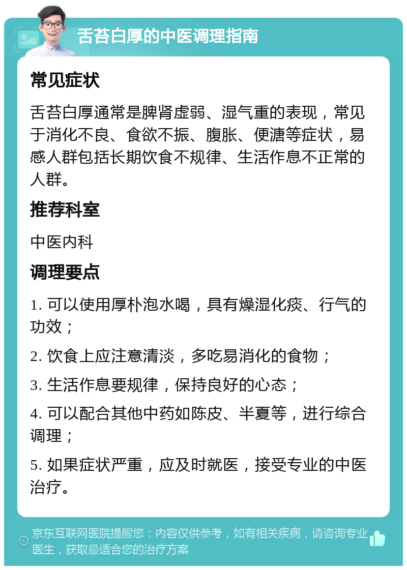 舌苔白厚的中医调理指南 常见症状 舌苔白厚通常是脾肾虚弱、湿气重的表现，常见于消化不良、食欲不振、腹胀、便溏等症状，易感人群包括长期饮食不规律、生活作息不正常的人群。 推荐科室 中医内科 调理要点 1. 可以使用厚朴泡水喝，具有燥湿化痰、行气的功效； 2. 饮食上应注意清淡，多吃易消化的食物； 3. 生活作息要规律，保持良好的心态； 4. 可以配合其他中药如陈皮、半夏等，进行综合调理； 5. 如果症状严重，应及时就医，接受专业的中医治疗。