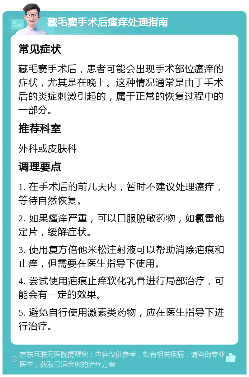 藏毛窦手术后瘙痒处理指南 常见症状 藏毛窦手术后，患者可能会出现手术部位瘙痒的症状，尤其是在晚上。这种情况通常是由于手术后的炎症刺激引起的，属于正常的恢复过程中的一部分。 推荐科室 外科或皮肤科 调理要点 1. 在手术后的前几天内，暂时不建议处理瘙痒，等待自然恢复。 2. 如果瘙痒严重，可以口服脱敏药物，如氯雷他定片，缓解症状。 3. 使用复方倍他米松注射液可以帮助消除疤痕和止痒，但需要在医生指导下使用。 4. 尝试使用疤痕止痒软化乳膏进行局部治疗，可能会有一定的效果。 5. 避免自行使用激素类药物，应在医生指导下进行治疗。