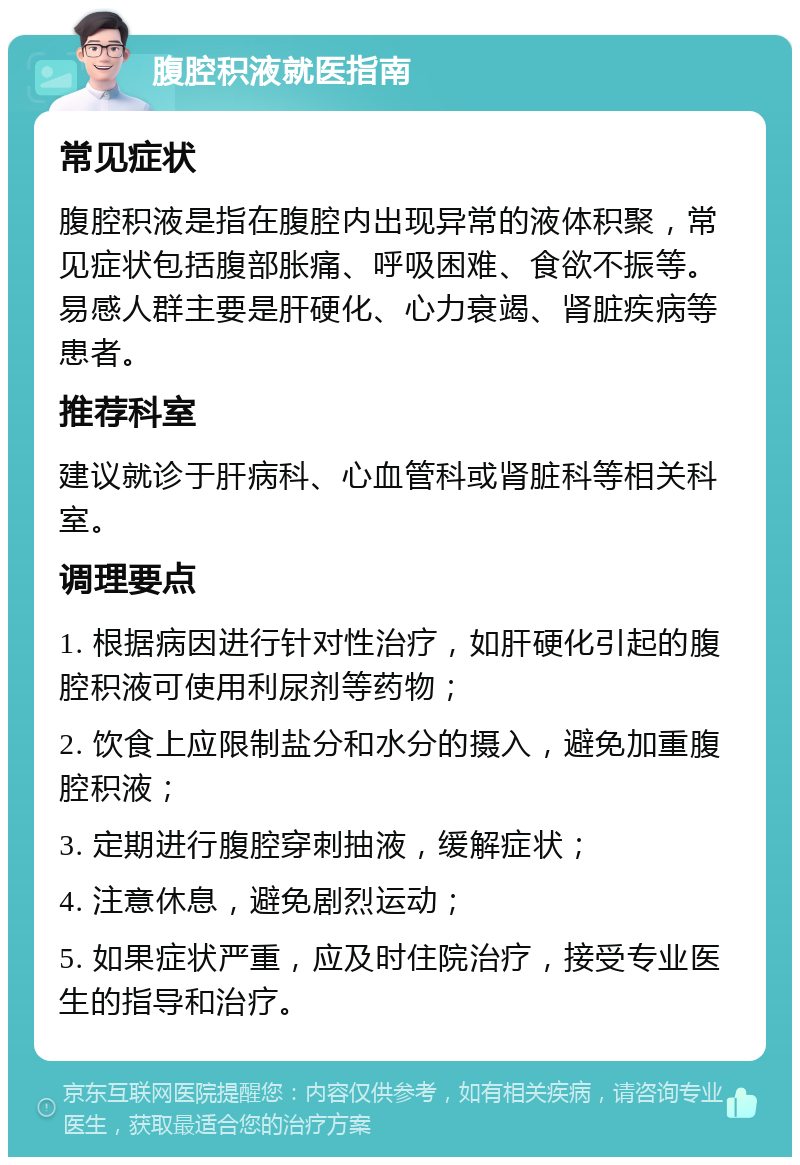 腹腔积液就医指南 常见症状 腹腔积液是指在腹腔内出现异常的液体积聚，常见症状包括腹部胀痛、呼吸困难、食欲不振等。易感人群主要是肝硬化、心力衰竭、肾脏疾病等患者。 推荐科室 建议就诊于肝病科、心血管科或肾脏科等相关科室。 调理要点 1. 根据病因进行针对性治疗，如肝硬化引起的腹腔积液可使用利尿剂等药物； 2. 饮食上应限制盐分和水分的摄入，避免加重腹腔积液； 3. 定期进行腹腔穿刺抽液，缓解症状； 4. 注意休息，避免剧烈运动； 5. 如果症状严重，应及时住院治疗，接受专业医生的指导和治疗。