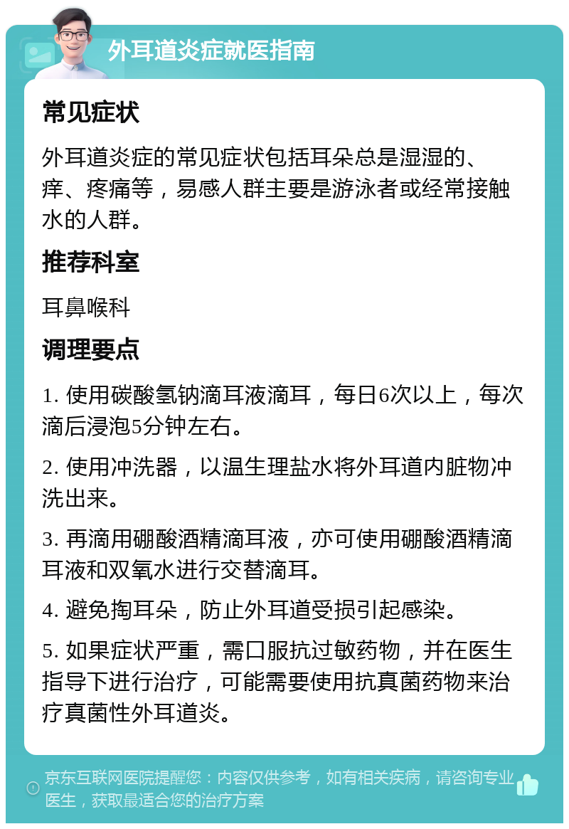 外耳道炎症就医指南 常见症状 外耳道炎症的常见症状包括耳朵总是湿湿的、痒、疼痛等，易感人群主要是游泳者或经常接触水的人群。 推荐科室 耳鼻喉科 调理要点 1. 使用碳酸氢钠滴耳液滴耳，每日6次以上，每次滴后浸泡5分钟左右。 2. 使用冲洗器，以温生理盐水将外耳道内脏物冲洗出来。 3. 再滴用硼酸酒精滴耳液，亦可使用硼酸酒精滴耳液和双氧水进行交替滴耳。 4. 避免掏耳朵，防止外耳道受损引起感染。 5. 如果症状严重，需口服抗过敏药物，并在医生指导下进行治疗，可能需要使用抗真菌药物来治疗真菌性外耳道炎。