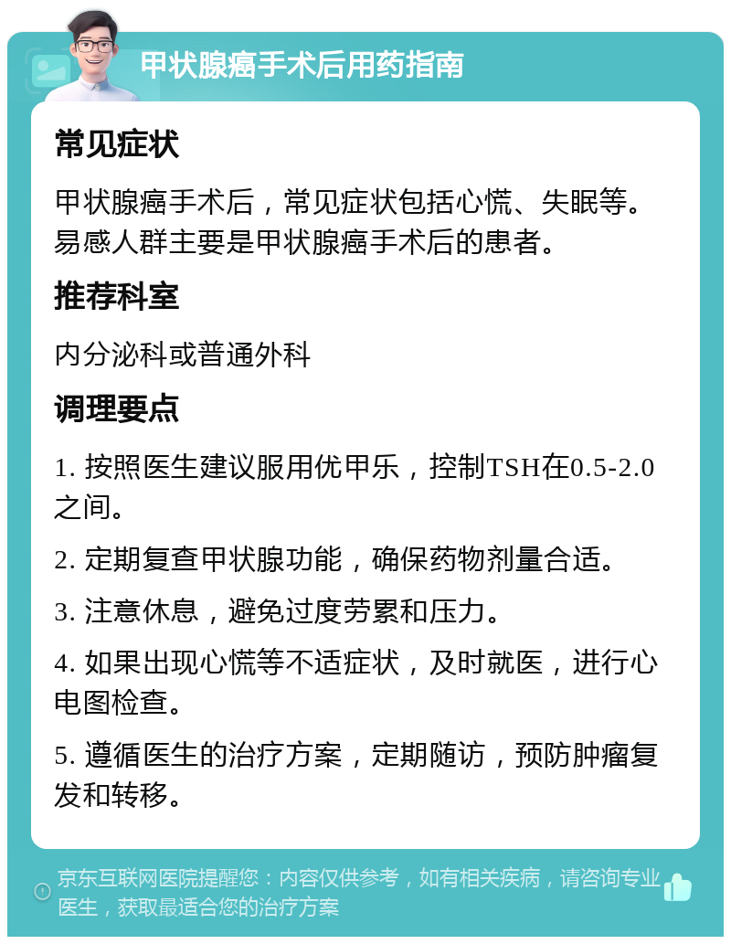 甲状腺癌手术后用药指南 常见症状 甲状腺癌手术后，常见症状包括心慌、失眠等。易感人群主要是甲状腺癌手术后的患者。 推荐科室 内分泌科或普通外科 调理要点 1. 按照医生建议服用优甲乐，控制TSH在0.5-2.0之间。 2. 定期复查甲状腺功能，确保药物剂量合适。 3. 注意休息，避免过度劳累和压力。 4. 如果出现心慌等不适症状，及时就医，进行心电图检查。 5. 遵循医生的治疗方案，定期随访，预防肿瘤复发和转移。