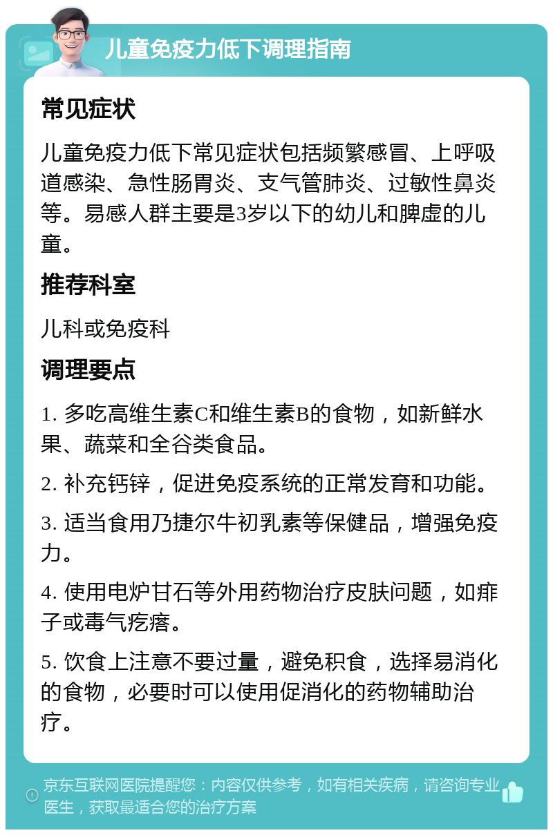 儿童免疫力低下调理指南 常见症状 儿童免疫力低下常见症状包括频繁感冒、上呼吸道感染、急性肠胃炎、支气管肺炎、过敏性鼻炎等。易感人群主要是3岁以下的幼儿和脾虚的儿童。 推荐科室 儿科或免疫科 调理要点 1. 多吃高维生素C和维生素B的食物，如新鲜水果、蔬菜和全谷类食品。 2. 补充钙锌，促进免疫系统的正常发育和功能。 3. 适当食用乃捷尔牛初乳素等保健品，增强免疫力。 4. 使用电炉甘石等外用药物治疗皮肤问题，如痱子或毒气疙瘩。 5. 饮食上注意不要过量，避免积食，选择易消化的食物，必要时可以使用促消化的药物辅助治疗。