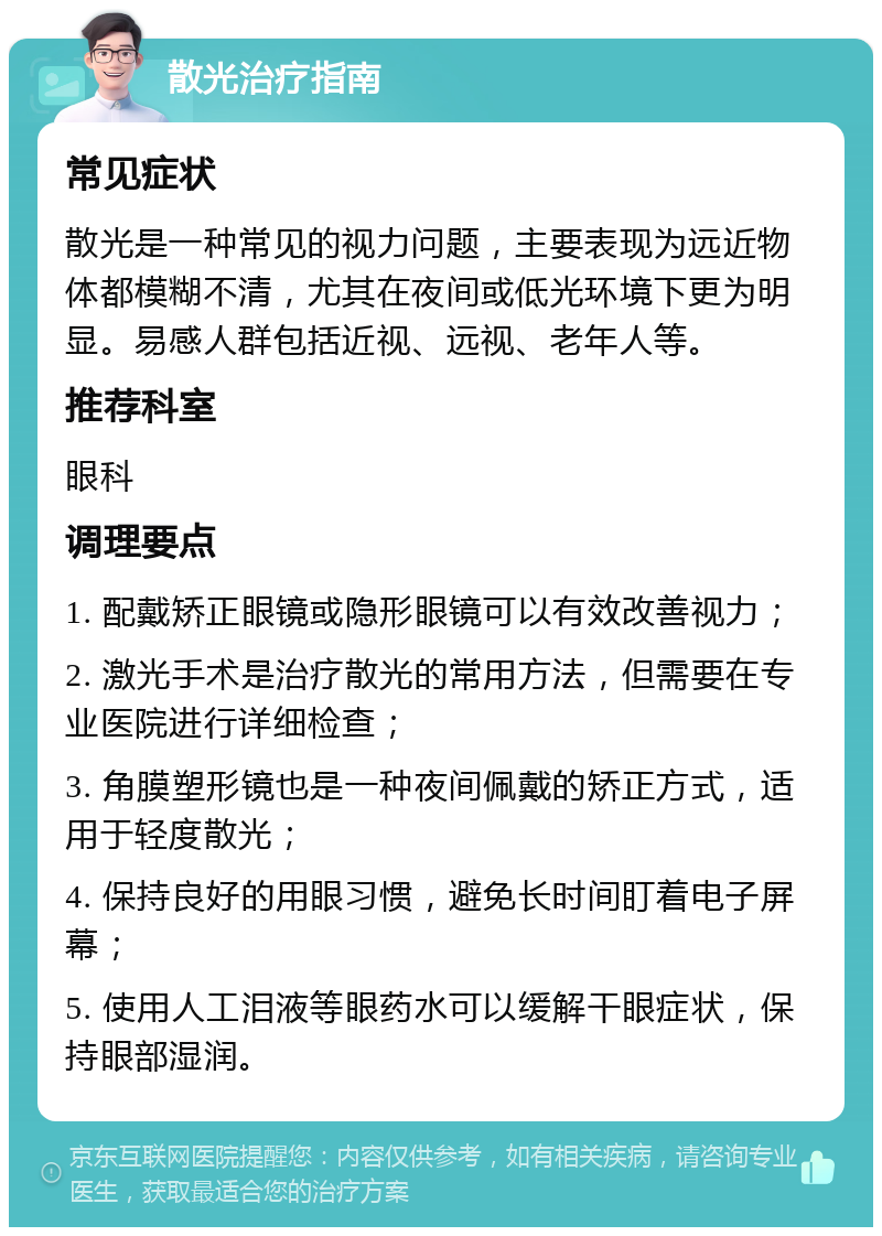 散光治疗指南 常见症状 散光是一种常见的视力问题，主要表现为远近物体都模糊不清，尤其在夜间或低光环境下更为明显。易感人群包括近视、远视、老年人等。 推荐科室 眼科 调理要点 1. 配戴矫正眼镜或隐形眼镜可以有效改善视力； 2. 激光手术是治疗散光的常用方法，但需要在专业医院进行详细检查； 3. 角膜塑形镜也是一种夜间佩戴的矫正方式，适用于轻度散光； 4. 保持良好的用眼习惯，避免长时间盯着电子屏幕； 5. 使用人工泪液等眼药水可以缓解干眼症状，保持眼部湿润。