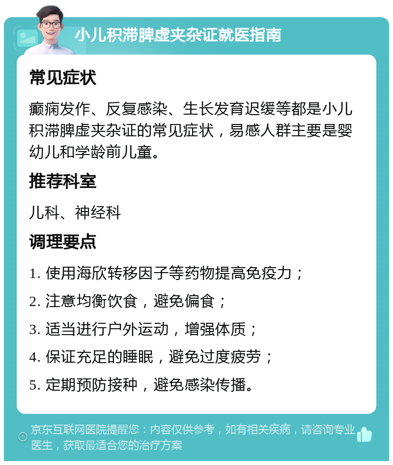 小儿积滞脾虚夹杂证就医指南 常见症状 癫痫发作、反复感染、生长发育迟缓等都是小儿积滞脾虚夹杂证的常见症状，易感人群主要是婴幼儿和学龄前儿童。 推荐科室 儿科、神经科 调理要点 1. 使用海欣转移因子等药物提高免疫力； 2. 注意均衡饮食，避免偏食； 3. 适当进行户外运动，增强体质； 4. 保证充足的睡眠，避免过度疲劳； 5. 定期预防接种，避免感染传播。