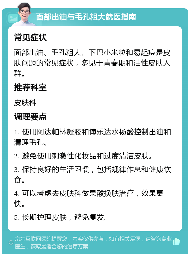 面部出油与毛孔粗大就医指南 常见症状 面部出油、毛孔粗大、下巴小米粒和易起痘是皮肤问题的常见症状，多见于青春期和油性皮肤人群。 推荐科室 皮肤科 调理要点 1. 使用阿达帕林凝胶和博乐达水杨酸控制出油和清理毛孔。 2. 避免使用刺激性化妆品和过度清洁皮肤。 3. 保持良好的生活习惯，包括规律作息和健康饮食。 4. 可以考虑去皮肤科做果酸换肤治疗，效果更快。 5. 长期护理皮肤，避免复发。