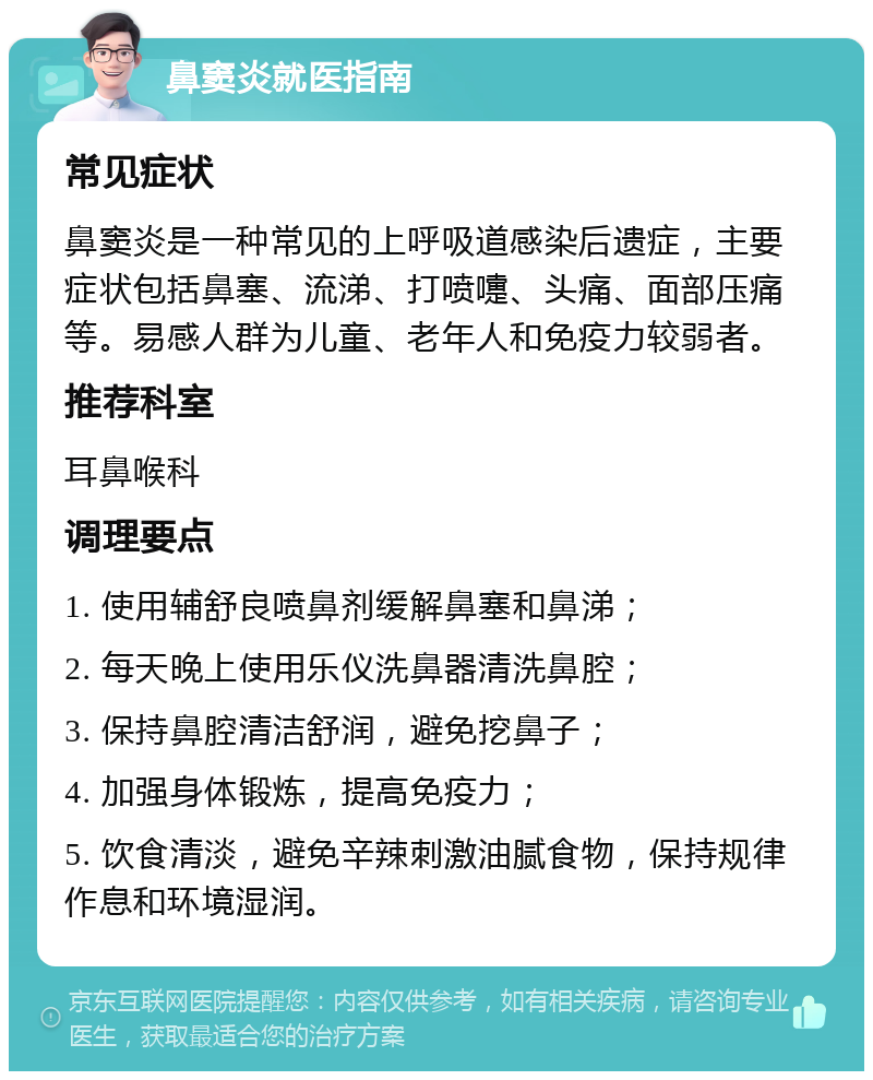 鼻窦炎就医指南 常见症状 鼻窦炎是一种常见的上呼吸道感染后遗症，主要症状包括鼻塞、流涕、打喷嚏、头痛、面部压痛等。易感人群为儿童、老年人和免疫力较弱者。 推荐科室 耳鼻喉科 调理要点 1. 使用辅舒良喷鼻剂缓解鼻塞和鼻涕； 2. 每天晚上使用乐仪洗鼻器清洗鼻腔； 3. 保持鼻腔清洁舒润，避免挖鼻子； 4. 加强身体锻炼，提高免疫力； 5. 饮食清淡，避免辛辣刺激油腻食物，保持规律作息和环境湿润。