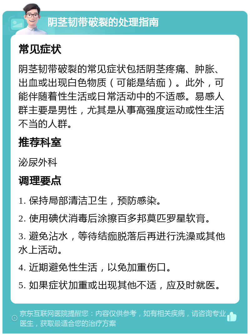 阴茎韧带破裂的处理指南 常见症状 阴茎韧带破裂的常见症状包括阴茎疼痛、肿胀、出血或出现白色物质（可能是结痂）。此外，可能伴随着性生活或日常活动中的不适感。易感人群主要是男性，尤其是从事高强度运动或性生活不当的人群。 推荐科室 泌尿外科 调理要点 1. 保持局部清洁卫生，预防感染。 2. 使用碘伏消毒后涂擦百多邦莫匹罗星软膏。 3. 避免沾水，等待结痂脱落后再进行洗澡或其他水上活动。 4. 近期避免性生活，以免加重伤口。 5. 如果症状加重或出现其他不适，应及时就医。