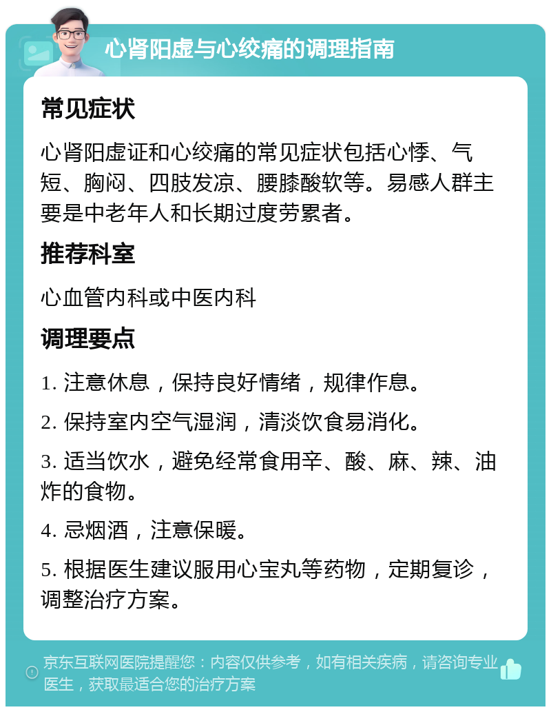 心肾阳虚与心绞痛的调理指南 常见症状 心肾阳虚证和心绞痛的常见症状包括心悸、气短、胸闷、四肢发凉、腰膝酸软等。易感人群主要是中老年人和长期过度劳累者。 推荐科室 心血管内科或中医内科 调理要点 1. 注意休息，保持良好情绪，规律作息。 2. 保持室内空气湿润，清淡饮食易消化。 3. 适当饮水，避免经常食用辛、酸、麻、辣、油炸的食物。 4. 忌烟酒，注意保暖。 5. 根据医生建议服用心宝丸等药物，定期复诊，调整治疗方案。