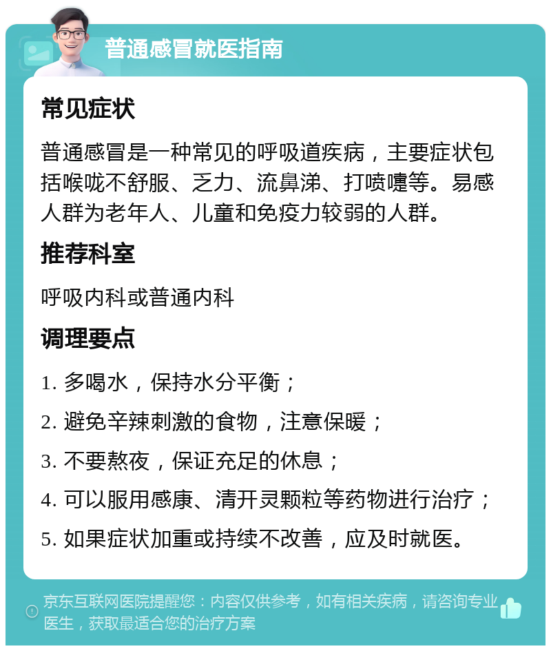 普通感冒就医指南 常见症状 普通感冒是一种常见的呼吸道疾病，主要症状包括喉咙不舒服、乏力、流鼻涕、打喷嚏等。易感人群为老年人、儿童和免疫力较弱的人群。 推荐科室 呼吸内科或普通内科 调理要点 1. 多喝水，保持水分平衡； 2. 避免辛辣刺激的食物，注意保暖； 3. 不要熬夜，保证充足的休息； 4. 可以服用感康、清开灵颗粒等药物进行治疗； 5. 如果症状加重或持续不改善，应及时就医。