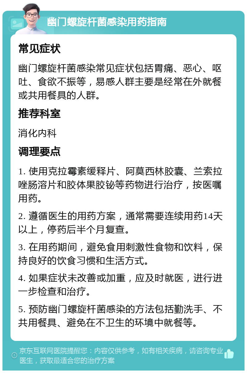 幽门螺旋杆菌感染用药指南 常见症状 幽门螺旋杆菌感染常见症状包括胃痛、恶心、呕吐、食欲不振等，易感人群主要是经常在外就餐或共用餐具的人群。 推荐科室 消化内科 调理要点 1. 使用克拉霉素缓释片、阿莫西林胶囊、兰索拉唑肠溶片和胶体果胶铋等药物进行治疗，按医嘱用药。 2. 遵循医生的用药方案，通常需要连续用药14天以上，停药后半个月复查。 3. 在用药期间，避免食用刺激性食物和饮料，保持良好的饮食习惯和生活方式。 4. 如果症状未改善或加重，应及时就医，进行进一步检查和治疗。 5. 预防幽门螺旋杆菌感染的方法包括勤洗手、不共用餐具、避免在不卫生的环境中就餐等。