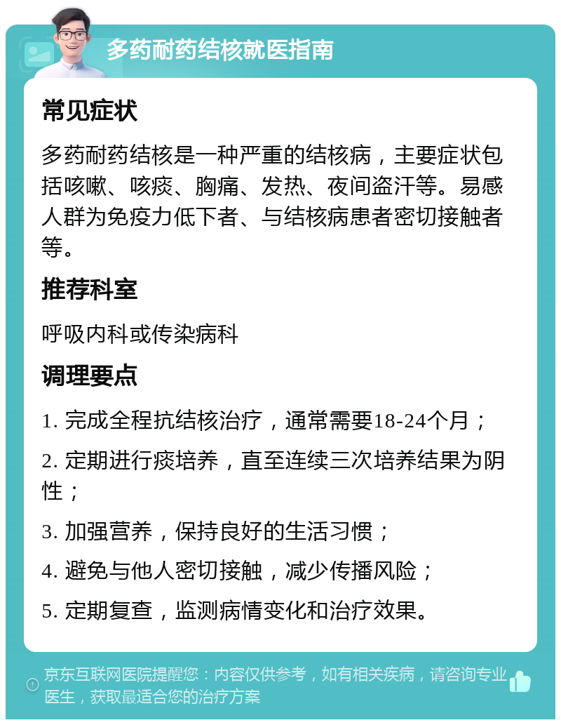 多药耐药结核就医指南 常见症状 多药耐药结核是一种严重的结核病，主要症状包括咳嗽、咳痰、胸痛、发热、夜间盗汗等。易感人群为免疫力低下者、与结核病患者密切接触者等。 推荐科室 呼吸内科或传染病科 调理要点 1. 完成全程抗结核治疗，通常需要18-24个月； 2. 定期进行痰培养，直至连续三次培养结果为阴性； 3. 加强营养，保持良好的生活习惯； 4. 避免与他人密切接触，减少传播风险； 5. 定期复查，监测病情变化和治疗效果。