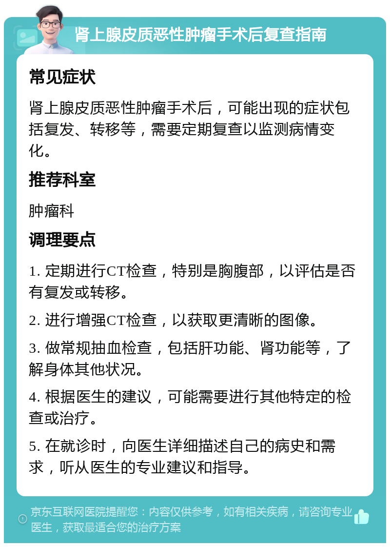 肾上腺皮质恶性肿瘤手术后复查指南 常见症状 肾上腺皮质恶性肿瘤手术后，可能出现的症状包括复发、转移等，需要定期复查以监测病情变化。 推荐科室 肿瘤科 调理要点 1. 定期进行CT检查，特别是胸腹部，以评估是否有复发或转移。 2. 进行增强CT检查，以获取更清晰的图像。 3. 做常规抽血检查，包括肝功能、肾功能等，了解身体其他状况。 4. 根据医生的建议，可能需要进行其他特定的检查或治疗。 5. 在就诊时，向医生详细描述自己的病史和需求，听从医生的专业建议和指导。