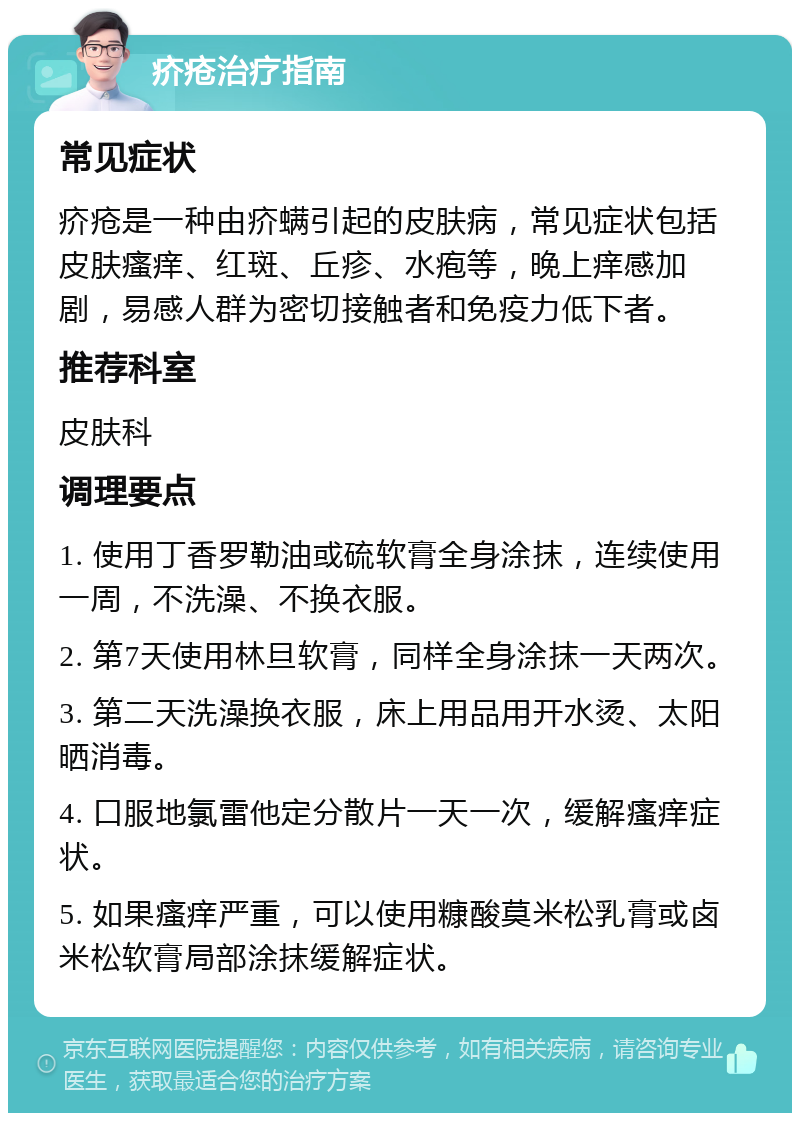 疥疮治疗指南 常见症状 疥疮是一种由疥螨引起的皮肤病，常见症状包括皮肤瘙痒、红斑、丘疹、水疱等，晚上痒感加剧，易感人群为密切接触者和免疫力低下者。 推荐科室 皮肤科 调理要点 1. 使用丁香罗勒油或硫软膏全身涂抹，连续使用一周，不洗澡、不换衣服。 2. 第7天使用林旦软膏，同样全身涂抹一天两次。 3. 第二天洗澡换衣服，床上用品用开水烫、太阳晒消毒。 4. 口服地氯雷他定分散片一天一次，缓解瘙痒症状。 5. 如果瘙痒严重，可以使用糠酸莫米松乳膏或卤米松软膏局部涂抹缓解症状。