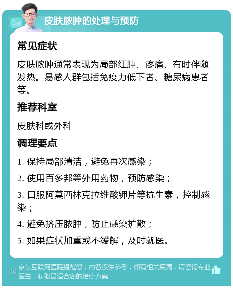 皮肤脓肿的处理与预防 常见症状 皮肤脓肿通常表现为局部红肿、疼痛、有时伴随发热。易感人群包括免疫力低下者、糖尿病患者等。 推荐科室 皮肤科或外科 调理要点 1. 保持局部清洁，避免再次感染； 2. 使用百多邦等外用药物，预防感染； 3. 口服阿莫西林克拉维酸钾片等抗生素，控制感染； 4. 避免挤压脓肿，防止感染扩散； 5. 如果症状加重或不缓解，及时就医。