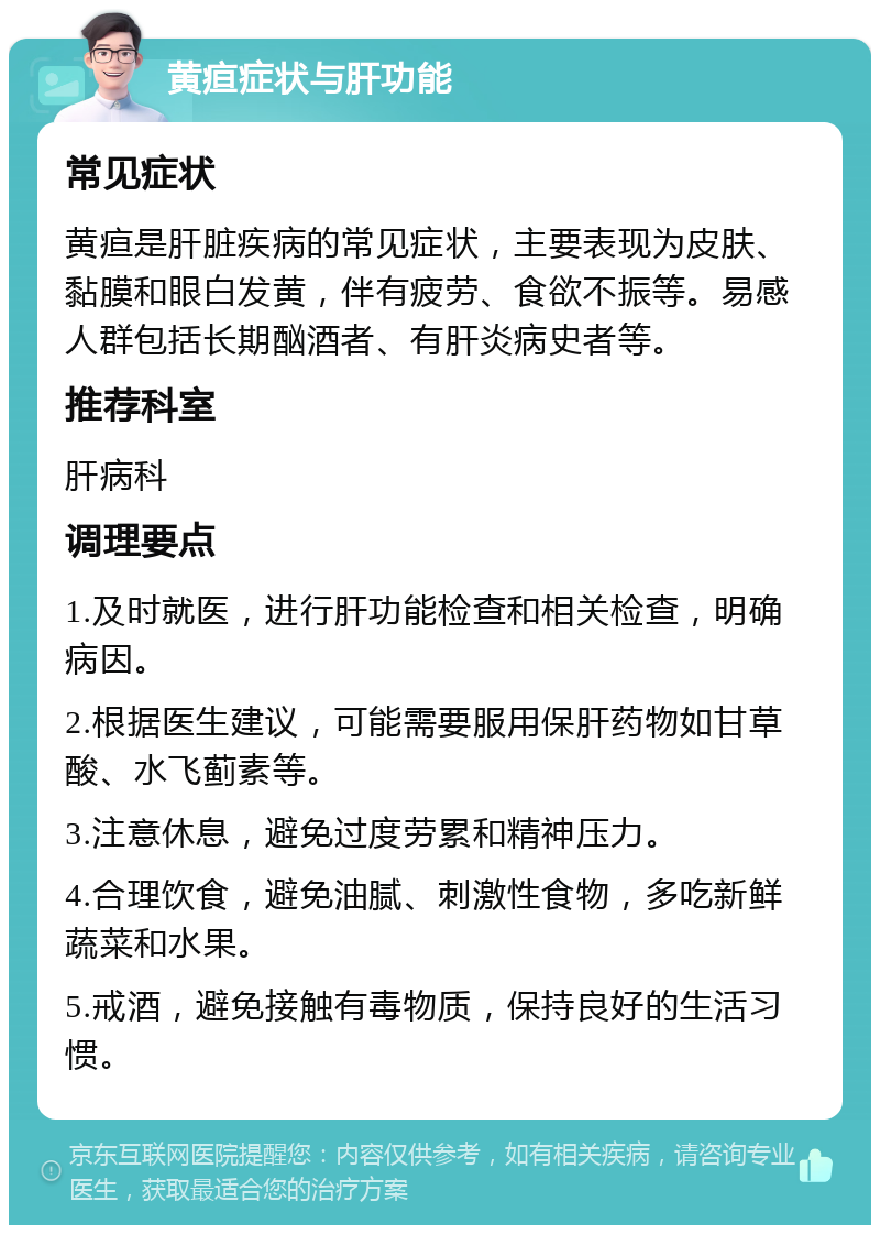 黄疸症状与肝功能 常见症状 黄疸是肝脏疾病的常见症状，主要表现为皮肤、黏膜和眼白发黄，伴有疲劳、食欲不振等。易感人群包括长期酗酒者、有肝炎病史者等。 推荐科室 肝病科 调理要点 1.及时就医，进行肝功能检查和相关检查，明确病因。 2.根据医生建议，可能需要服用保肝药物如甘草酸、水飞蓟素等。 3.注意休息，避免过度劳累和精神压力。 4.合理饮食，避免油腻、刺激性食物，多吃新鲜蔬菜和水果。 5.戒酒，避免接触有毒物质，保持良好的生活习惯。