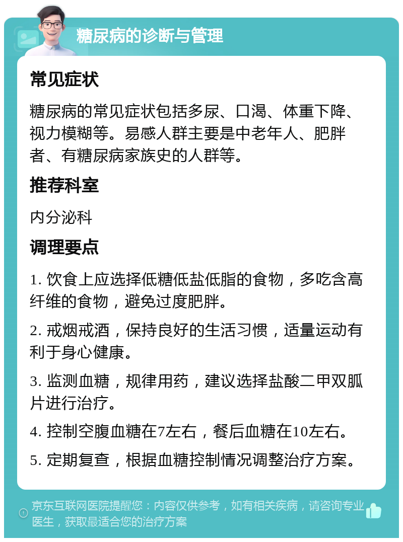 糖尿病的诊断与管理 常见症状 糖尿病的常见症状包括多尿、口渴、体重下降、视力模糊等。易感人群主要是中老年人、肥胖者、有糖尿病家族史的人群等。 推荐科室 内分泌科 调理要点 1. 饮食上应选择低糖低盐低脂的食物，多吃含高纤维的食物，避免过度肥胖。 2. 戒烟戒酒，保持良好的生活习惯，适量运动有利于身心健康。 3. 监测血糖，规律用药，建议选择盐酸二甲双胍片进行治疗。 4. 控制空腹血糖在7左右，餐后血糖在10左右。 5. 定期复查，根据血糖控制情况调整治疗方案。