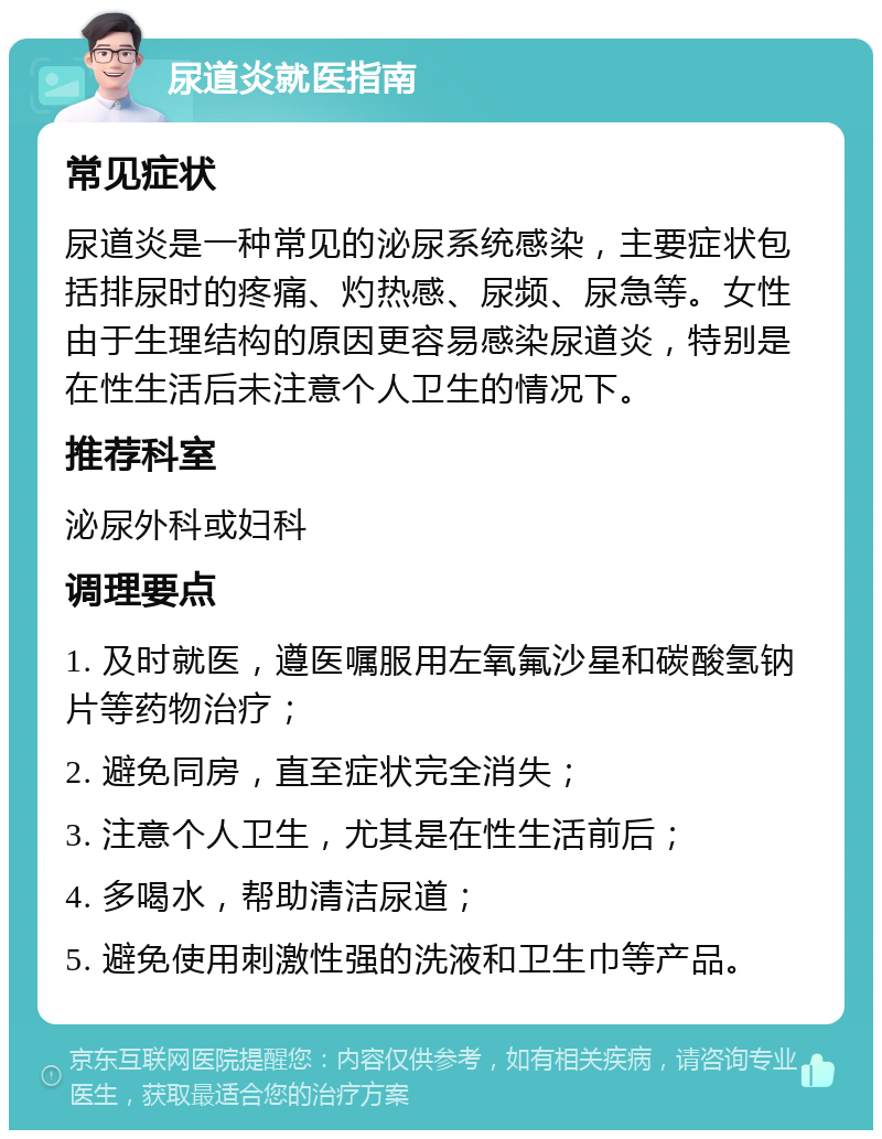 尿道炎就医指南 常见症状 尿道炎是一种常见的泌尿系统感染，主要症状包括排尿时的疼痛、灼热感、尿频、尿急等。女性由于生理结构的原因更容易感染尿道炎，特别是在性生活后未注意个人卫生的情况下。 推荐科室 泌尿外科或妇科 调理要点 1. 及时就医，遵医嘱服用左氧氟沙星和碳酸氢钠片等药物治疗； 2. 避免同房，直至症状完全消失； 3. 注意个人卫生，尤其是在性生活前后； 4. 多喝水，帮助清洁尿道； 5. 避免使用刺激性强的洗液和卫生巾等产品。