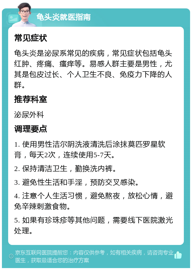 龟头炎就医指南 常见症状 龟头炎是泌尿系常见的疾病，常见症状包括龟头红肿、疼痛、瘙痒等。易感人群主要是男性，尤其是包皮过长、个人卫生不良、免疫力下降的人群。 推荐科室 泌尿外科 调理要点 1. 使用男性洁尔阴洗液清洗后涂抹莫匹罗星软膏，每天2次，连续使用5-7天。 2. 保持清洁卫生，勤换洗内裤。 3. 避免性生活和手淫，预防交叉感染。 4. 注意个人生活习惯，避免熬夜，放松心情，避免辛辣刺激食物。 5. 如果有珍珠疹等其他问题，需要线下医院激光处理。