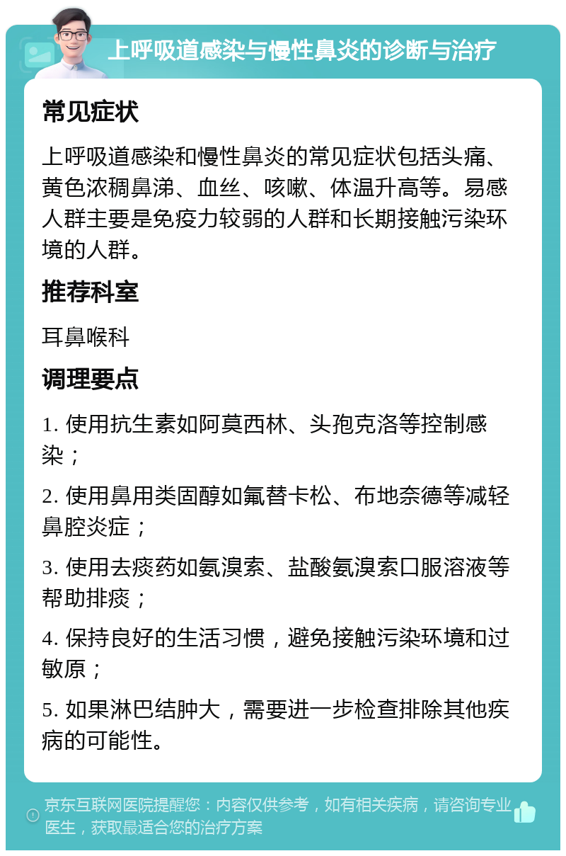 上呼吸道感染与慢性鼻炎的诊断与治疗 常见症状 上呼吸道感染和慢性鼻炎的常见症状包括头痛、黄色浓稠鼻涕、血丝、咳嗽、体温升高等。易感人群主要是免疫力较弱的人群和长期接触污染环境的人群。 推荐科室 耳鼻喉科 调理要点 1. 使用抗生素如阿莫西林、头孢克洛等控制感染； 2. 使用鼻用类固醇如氟替卡松、布地奈德等减轻鼻腔炎症； 3. 使用去痰药如氨溴索、盐酸氨溴索口服溶液等帮助排痰； 4. 保持良好的生活习惯，避免接触污染环境和过敏原； 5. 如果淋巴结肿大，需要进一步检查排除其他疾病的可能性。