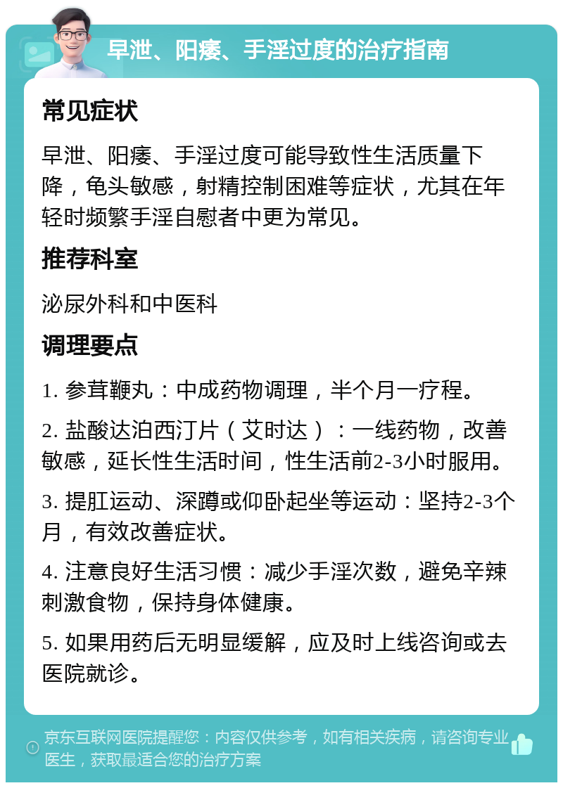 早泄、阳痿、手淫过度的治疗指南 常见症状 早泄、阳痿、手淫过度可能导致性生活质量下降，龟头敏感，射精控制困难等症状，尤其在年轻时频繁手淫自慰者中更为常见。 推荐科室 泌尿外科和中医科 调理要点 1. 参茸鞭丸：中成药物调理，半个月一疗程。 2. 盐酸达泊西汀片（艾时达）：一线药物，改善敏感，延长性生活时间，性生活前2-3小时服用。 3. 提肛运动、深蹲或仰卧起坐等运动：坚持2-3个月，有效改善症状。 4. 注意良好生活习惯：减少手淫次数，避免辛辣刺激食物，保持身体健康。 5. 如果用药后无明显缓解，应及时上线咨询或去医院就诊。