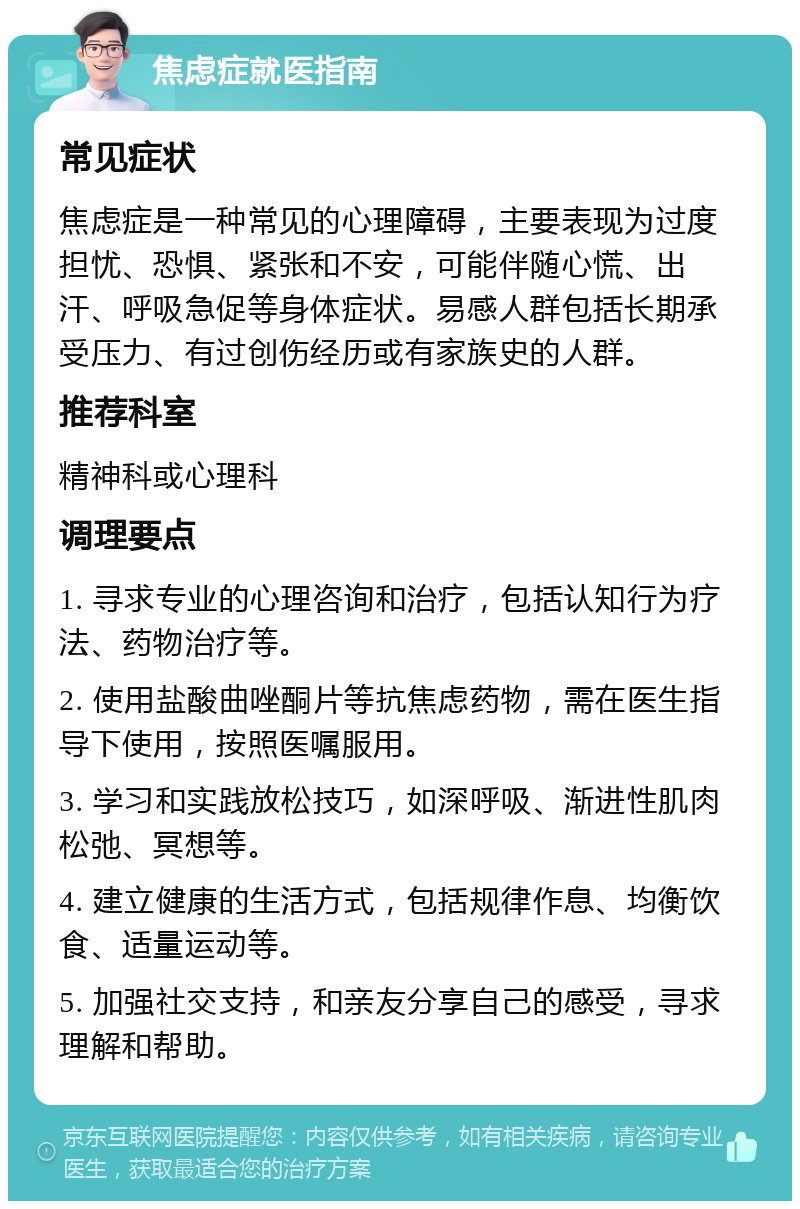 焦虑症就医指南 常见症状 焦虑症是一种常见的心理障碍，主要表现为过度担忧、恐惧、紧张和不安，可能伴随心慌、出汗、呼吸急促等身体症状。易感人群包括长期承受压力、有过创伤经历或有家族史的人群。 推荐科室 精神科或心理科 调理要点 1. 寻求专业的心理咨询和治疗，包括认知行为疗法、药物治疗等。 2. 使用盐酸曲唑酮片等抗焦虑药物，需在医生指导下使用，按照医嘱服用。 3. 学习和实践放松技巧，如深呼吸、渐进性肌肉松弛、冥想等。 4. 建立健康的生活方式，包括规律作息、均衡饮食、适量运动等。 5. 加强社交支持，和亲友分享自己的感受，寻求理解和帮助。