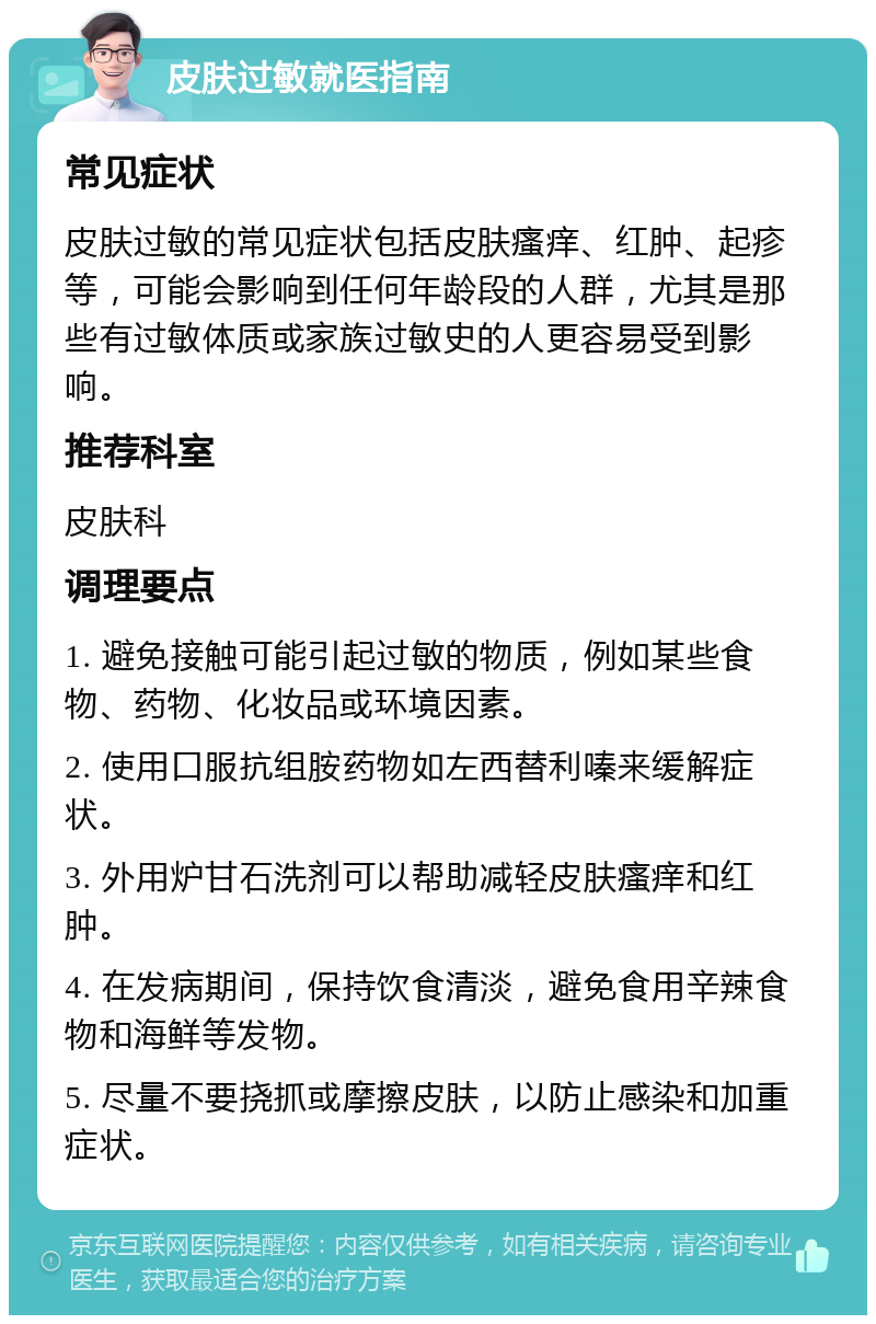 皮肤过敏就医指南 常见症状 皮肤过敏的常见症状包括皮肤瘙痒、红肿、起疹等，可能会影响到任何年龄段的人群，尤其是那些有过敏体质或家族过敏史的人更容易受到影响。 推荐科室 皮肤科 调理要点 1. 避免接触可能引起过敏的物质，例如某些食物、药物、化妆品或环境因素。 2. 使用口服抗组胺药物如左西替利嗪来缓解症状。 3. 外用炉甘石洗剂可以帮助减轻皮肤瘙痒和红肿。 4. 在发病期间，保持饮食清淡，避免食用辛辣食物和海鲜等发物。 5. 尽量不要挠抓或摩擦皮肤，以防止感染和加重症状。