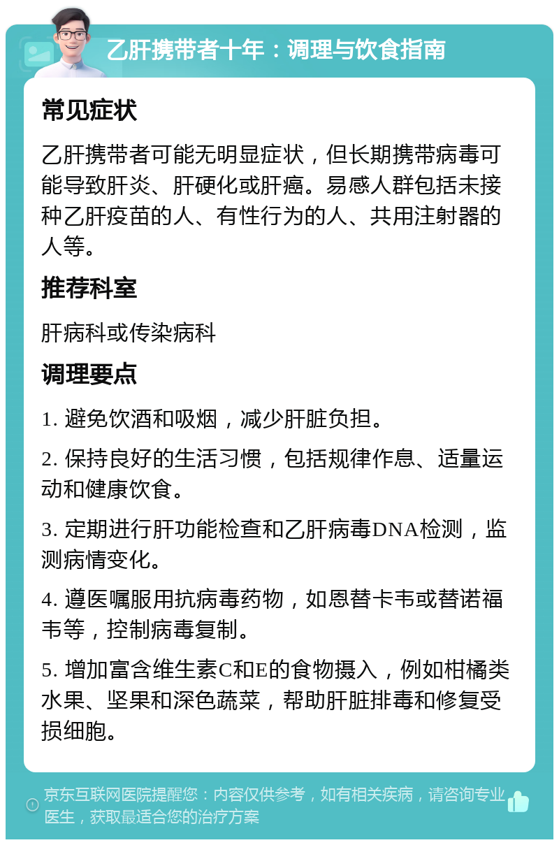 乙肝携带者十年：调理与饮食指南 常见症状 乙肝携带者可能无明显症状，但长期携带病毒可能导致肝炎、肝硬化或肝癌。易感人群包括未接种乙肝疫苗的人、有性行为的人、共用注射器的人等。 推荐科室 肝病科或传染病科 调理要点 1. 避免饮酒和吸烟，减少肝脏负担。 2. 保持良好的生活习惯，包括规律作息、适量运动和健康饮食。 3. 定期进行肝功能检查和乙肝病毒DNA检测，监测病情变化。 4. 遵医嘱服用抗病毒药物，如恩替卡韦或替诺福韦等，控制病毒复制。 5. 增加富含维生素C和E的食物摄入，例如柑橘类水果、坚果和深色蔬菜，帮助肝脏排毒和修复受损细胞。