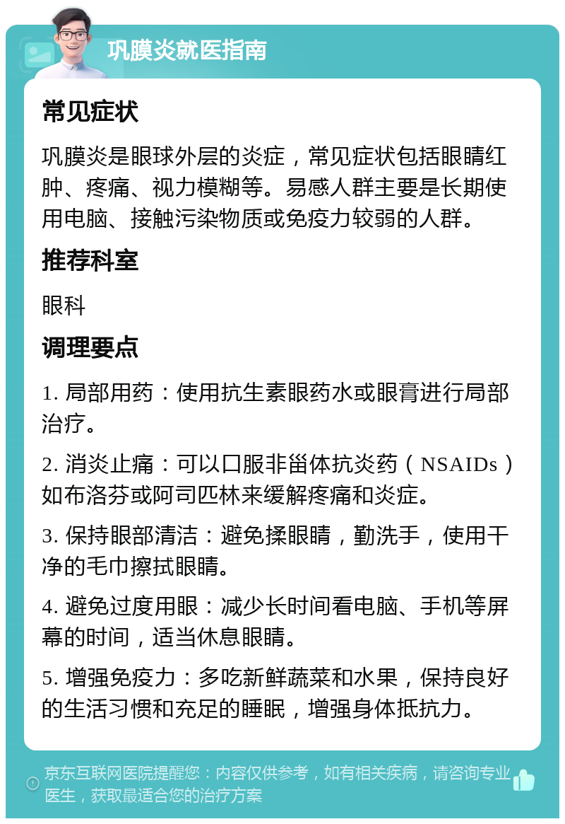 巩膜炎就医指南 常见症状 巩膜炎是眼球外层的炎症，常见症状包括眼睛红肿、疼痛、视力模糊等。易感人群主要是长期使用电脑、接触污染物质或免疫力较弱的人群。 推荐科室 眼科 调理要点 1. 局部用药：使用抗生素眼药水或眼膏进行局部治疗。 2. 消炎止痛：可以口服非甾体抗炎药（NSAIDs）如布洛芬或阿司匹林来缓解疼痛和炎症。 3. 保持眼部清洁：避免揉眼睛，勤洗手，使用干净的毛巾擦拭眼睛。 4. 避免过度用眼：减少长时间看电脑、手机等屏幕的时间，适当休息眼睛。 5. 增强免疫力：多吃新鲜蔬菜和水果，保持良好的生活习惯和充足的睡眠，增强身体抵抗力。