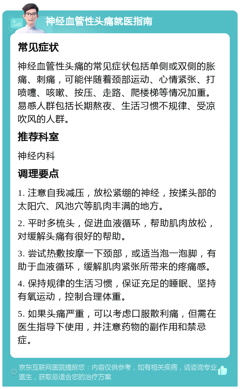 神经血管性头痛就医指南 常见症状 神经血管性头痛的常见症状包括单侧或双侧的胀痛、刺痛，可能伴随着颈部运动、心情紧张、打喷嚏、咳嗽、按压、走路、爬楼梯等情况加重。易感人群包括长期熬夜、生活习惯不规律、受凉吹风的人群。 推荐科室 神经内科 调理要点 1. 注意自我减压，放松紧绷的神经，按揉头部的太阳穴、风池穴等肌肉丰满的地方。 2. 平时多梳头，促进血液循环，帮助肌肉放松，对缓解头痛有很好的帮助。 3. 尝试热敷按摩一下颈部，或适当泡一泡脚，有助于血液循环，缓解肌肉紧张所带来的疼痛感。 4. 保持规律的生活习惯，保证充足的睡眠、坚持有氧运动，控制合理体重。 5. 如果头痛严重，可以考虑口服散利痛，但需在医生指导下使用，并注意药物的副作用和禁忌症。