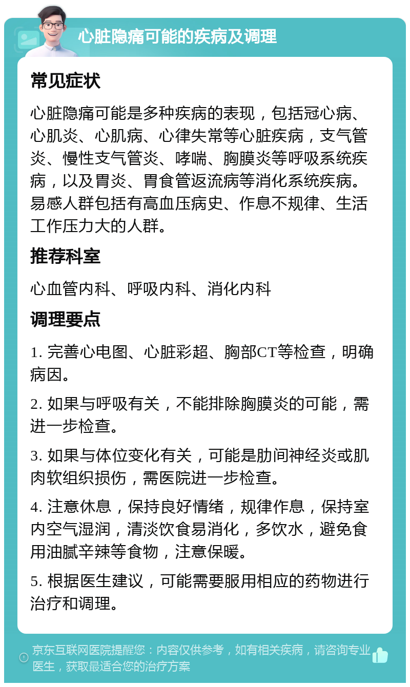 心脏隐痛可能的疾病及调理 常见症状 心脏隐痛可能是多种疾病的表现，包括冠心病、心肌炎、心肌病、心律失常等心脏疾病，支气管炎、慢性支气管炎、哮喘、胸膜炎等呼吸系统疾病，以及胃炎、胃食管返流病等消化系统疾病。易感人群包括有高血压病史、作息不规律、生活工作压力大的人群。 推荐科室 心血管内科、呼吸内科、消化内科 调理要点 1. 完善心电图、心脏彩超、胸部CT等检查，明确病因。 2. 如果与呼吸有关，不能排除胸膜炎的可能，需进一步检查。 3. 如果与体位变化有关，可能是肋间神经炎或肌肉软组织损伤，需医院进一步检查。 4. 注意休息，保持良好情绪，规律作息，保持室内空气湿润，清淡饮食易消化，多饮水，避免食用油腻辛辣等食物，注意保暖。 5. 根据医生建议，可能需要服用相应的药物进行治疗和调理。