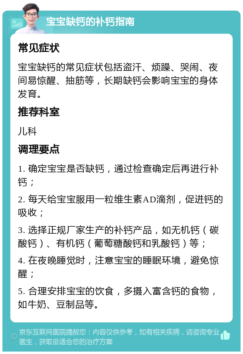 宝宝缺钙的补钙指南 常见症状 宝宝缺钙的常见症状包括盗汗、烦躁、哭闹、夜间易惊醒、抽筋等，长期缺钙会影响宝宝的身体发育。 推荐科室 儿科 调理要点 1. 确定宝宝是否缺钙，通过检查确定后再进行补钙； 2. 每天给宝宝服用一粒维生素AD滴剂，促进钙的吸收； 3. 选择正规厂家生产的补钙产品，如无机钙（碳酸钙）、有机钙（葡萄糖酸钙和乳酸钙）等； 4. 在夜晚睡觉时，注意宝宝的睡眠环境，避免惊醒； 5. 合理安排宝宝的饮食，多摄入富含钙的食物，如牛奶、豆制品等。