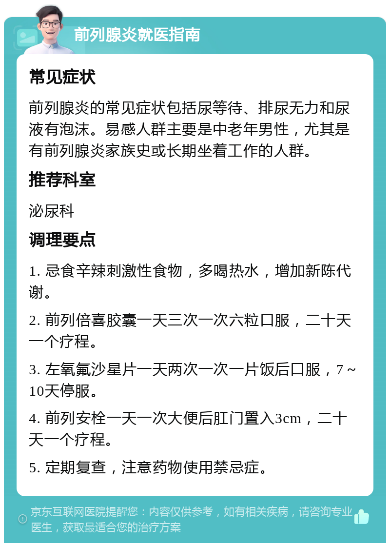 前列腺炎就医指南 常见症状 前列腺炎的常见症状包括尿等待、排尿无力和尿液有泡沫。易感人群主要是中老年男性，尤其是有前列腺炎家族史或长期坐着工作的人群。 推荐科室 泌尿科 调理要点 1. 忌食辛辣刺激性食物，多喝热水，增加新陈代谢。 2. 前列倍喜胶囊一天三次一次六粒口服，二十天一个疗程。 3. 左氧氟沙星片一天两次一次一片饭后口服，7～10天停服。 4. 前列安栓一天一次大便后肛门置入3cm，二十天一个疗程。 5. 定期复查，注意药物使用禁忌症。