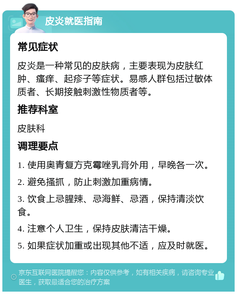 皮炎就医指南 常见症状 皮炎是一种常见的皮肤病，主要表现为皮肤红肿、瘙痒、起疹子等症状。易感人群包括过敏体质者、长期接触刺激性物质者等。 推荐科室 皮肤科 调理要点 1. 使用奥青复方克霉唑乳膏外用，早晚各一次。 2. 避免搔抓，防止刺激加重病情。 3. 饮食上忌腥辣、忌海鲜、忌酒，保持清淡饮食。 4. 注意个人卫生，保持皮肤清洁干燥。 5. 如果症状加重或出现其他不适，应及时就医。