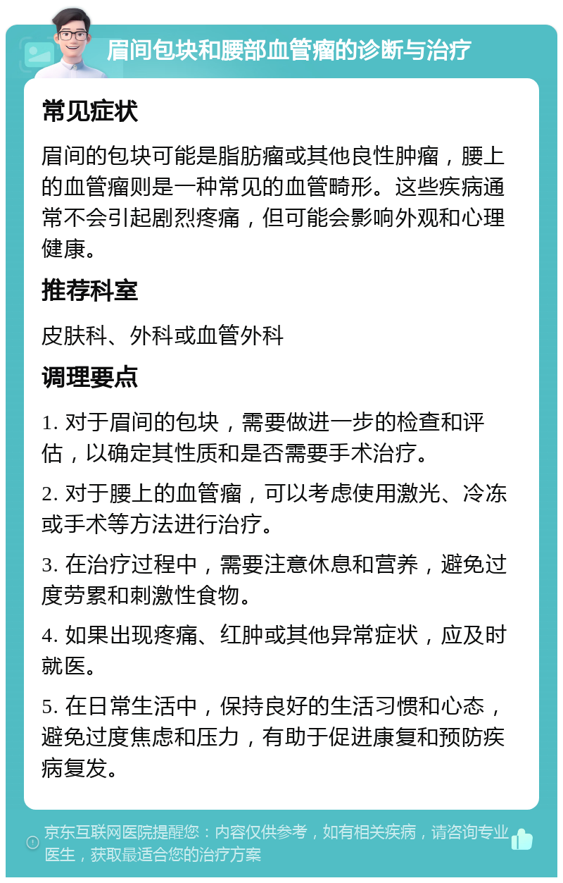 眉间包块和腰部血管瘤的诊断与治疗 常见症状 眉间的包块可能是脂肪瘤或其他良性肿瘤，腰上的血管瘤则是一种常见的血管畸形。这些疾病通常不会引起剧烈疼痛，但可能会影响外观和心理健康。 推荐科室 皮肤科、外科或血管外科 调理要点 1. 对于眉间的包块，需要做进一步的检查和评估，以确定其性质和是否需要手术治疗。 2. 对于腰上的血管瘤，可以考虑使用激光、冷冻或手术等方法进行治疗。 3. 在治疗过程中，需要注意休息和营养，避免过度劳累和刺激性食物。 4. 如果出现疼痛、红肿或其他异常症状，应及时就医。 5. 在日常生活中，保持良好的生活习惯和心态，避免过度焦虑和压力，有助于促进康复和预防疾病复发。