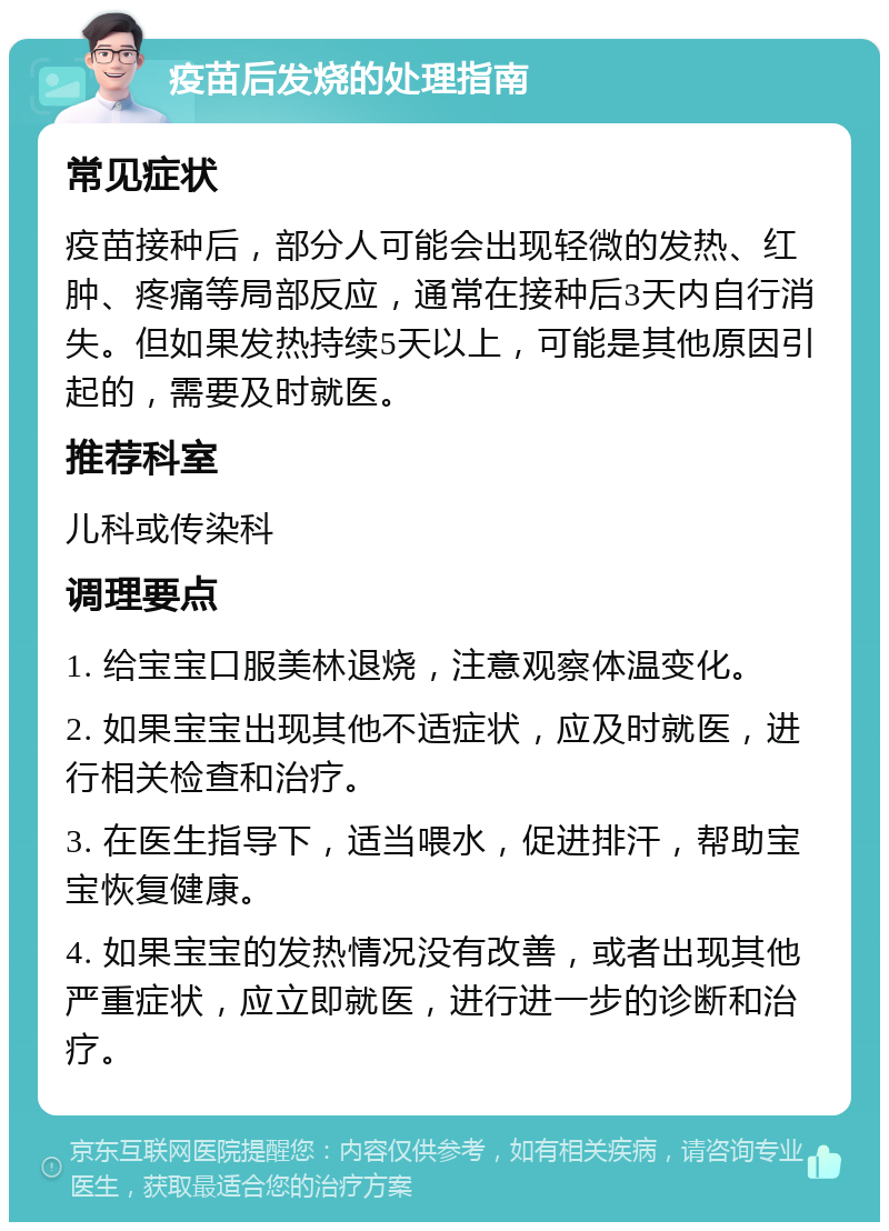 疫苗后发烧的处理指南 常见症状 疫苗接种后，部分人可能会出现轻微的发热、红肿、疼痛等局部反应，通常在接种后3天内自行消失。但如果发热持续5天以上，可能是其他原因引起的，需要及时就医。 推荐科室 儿科或传染科 调理要点 1. 给宝宝口服美林退烧，注意观察体温变化。 2. 如果宝宝出现其他不适症状，应及时就医，进行相关检查和治疗。 3. 在医生指导下，适当喂水，促进排汗，帮助宝宝恢复健康。 4. 如果宝宝的发热情况没有改善，或者出现其他严重症状，应立即就医，进行进一步的诊断和治疗。