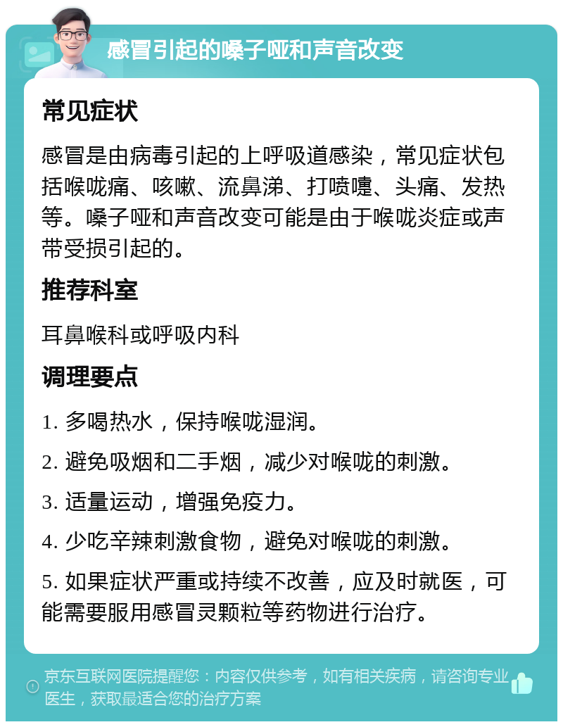 感冒引起的嗓子哑和声音改变 常见症状 感冒是由病毒引起的上呼吸道感染，常见症状包括喉咙痛、咳嗽、流鼻涕、打喷嚏、头痛、发热等。嗓子哑和声音改变可能是由于喉咙炎症或声带受损引起的。 推荐科室 耳鼻喉科或呼吸内科 调理要点 1. 多喝热水，保持喉咙湿润。 2. 避免吸烟和二手烟，减少对喉咙的刺激。 3. 适量运动，增强免疫力。 4. 少吃辛辣刺激食物，避免对喉咙的刺激。 5. 如果症状严重或持续不改善，应及时就医，可能需要服用感冒灵颗粒等药物进行治疗。