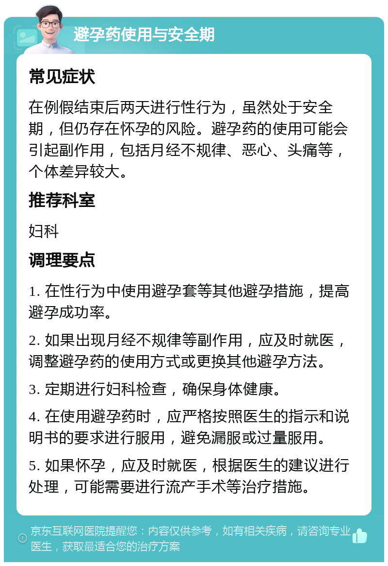 避孕药使用与安全期 常见症状 在例假结束后两天进行性行为，虽然处于安全期，但仍存在怀孕的风险。避孕药的使用可能会引起副作用，包括月经不规律、恶心、头痛等，个体差异较大。 推荐科室 妇科 调理要点 1. 在性行为中使用避孕套等其他避孕措施，提高避孕成功率。 2. 如果出现月经不规律等副作用，应及时就医，调整避孕药的使用方式或更换其他避孕方法。 3. 定期进行妇科检查，确保身体健康。 4. 在使用避孕药时，应严格按照医生的指示和说明书的要求进行服用，避免漏服或过量服用。 5. 如果怀孕，应及时就医，根据医生的建议进行处理，可能需要进行流产手术等治疗措施。