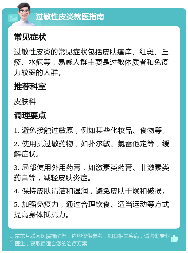 过敏性皮炎就医指南 常见症状 过敏性皮炎的常见症状包括皮肤瘙痒、红斑、丘疹、水疱等，易感人群主要是过敏体质者和免疫力较弱的人群。 推荐科室 皮肤科 调理要点 1. 避免接触过敏原，例如某些化妆品、食物等。 2. 使用抗过敏药物，如扑尔敏、氯雷他定等，缓解症状。 3. 局部使用外用药膏，如激素类药膏、非激素类药膏等，减轻皮肤炎症。 4. 保持皮肤清洁和湿润，避免皮肤干燥和破损。 5. 加强免疫力，通过合理饮食、适当运动等方式提高身体抵抗力。