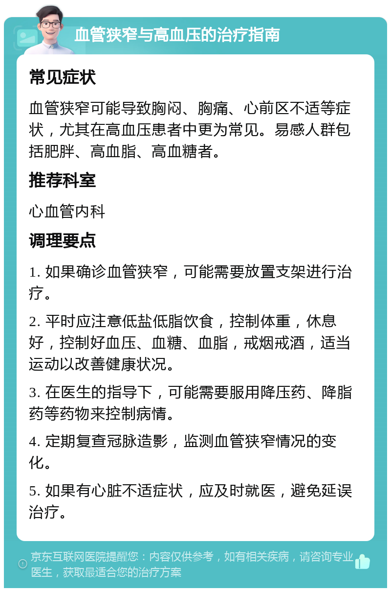 血管狭窄与高血压的治疗指南 常见症状 血管狭窄可能导致胸闷、胸痛、心前区不适等症状，尤其在高血压患者中更为常见。易感人群包括肥胖、高血脂、高血糖者。 推荐科室 心血管内科 调理要点 1. 如果确诊血管狭窄，可能需要放置支架进行治疗。 2. 平时应注意低盐低脂饮食，控制体重，休息好，控制好血压、血糖、血脂，戒烟戒酒，适当运动以改善健康状况。 3. 在医生的指导下，可能需要服用降压药、降脂药等药物来控制病情。 4. 定期复查冠脉造影，监测血管狭窄情况的变化。 5. 如果有心脏不适症状，应及时就医，避免延误治疗。