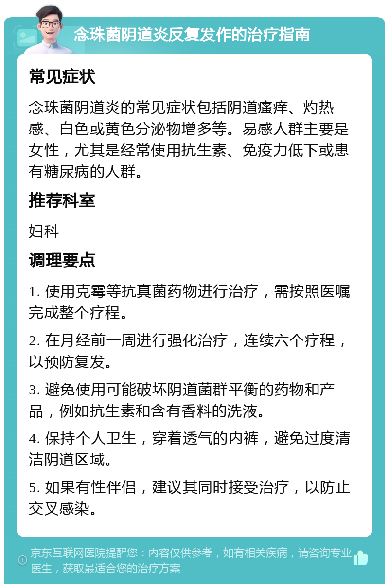 念珠菌阴道炎反复发作的治疗指南 常见症状 念珠菌阴道炎的常见症状包括阴道瘙痒、灼热感、白色或黄色分泌物增多等。易感人群主要是女性，尤其是经常使用抗生素、免疫力低下或患有糖尿病的人群。 推荐科室 妇科 调理要点 1. 使用克霉等抗真菌药物进行治疗，需按照医嘱完成整个疗程。 2. 在月经前一周进行强化治疗，连续六个疗程，以预防复发。 3. 避免使用可能破坏阴道菌群平衡的药物和产品，例如抗生素和含有香料的洗液。 4. 保持个人卫生，穿着透气的内裤，避免过度清洁阴道区域。 5. 如果有性伴侣，建议其同时接受治疗，以防止交叉感染。