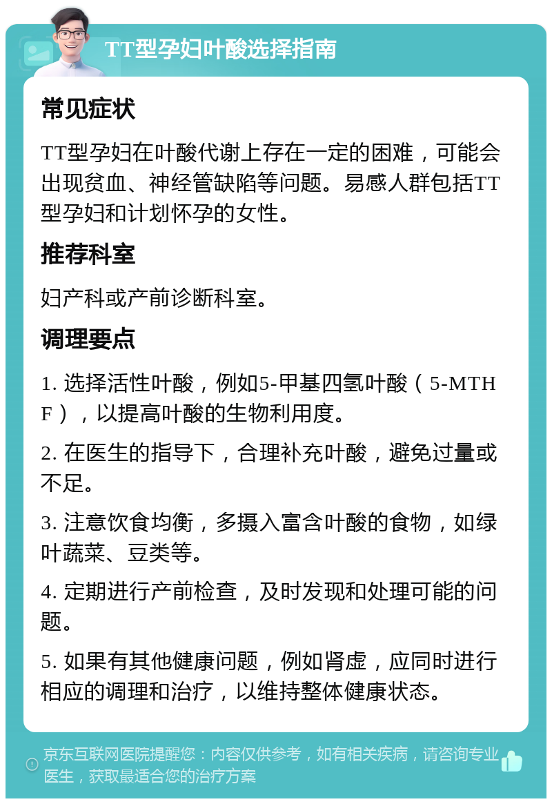 TT型孕妇叶酸选择指南 常见症状 TT型孕妇在叶酸代谢上存在一定的困难，可能会出现贫血、神经管缺陷等问题。易感人群包括TT型孕妇和计划怀孕的女性。 推荐科室 妇产科或产前诊断科室。 调理要点 1. 选择活性叶酸，例如5-甲基四氢叶酸（5-MTHF），以提高叶酸的生物利用度。 2. 在医生的指导下，合理补充叶酸，避免过量或不足。 3. 注意饮食均衡，多摄入富含叶酸的食物，如绿叶蔬菜、豆类等。 4. 定期进行产前检查，及时发现和处理可能的问题。 5. 如果有其他健康问题，例如肾虚，应同时进行相应的调理和治疗，以维持整体健康状态。