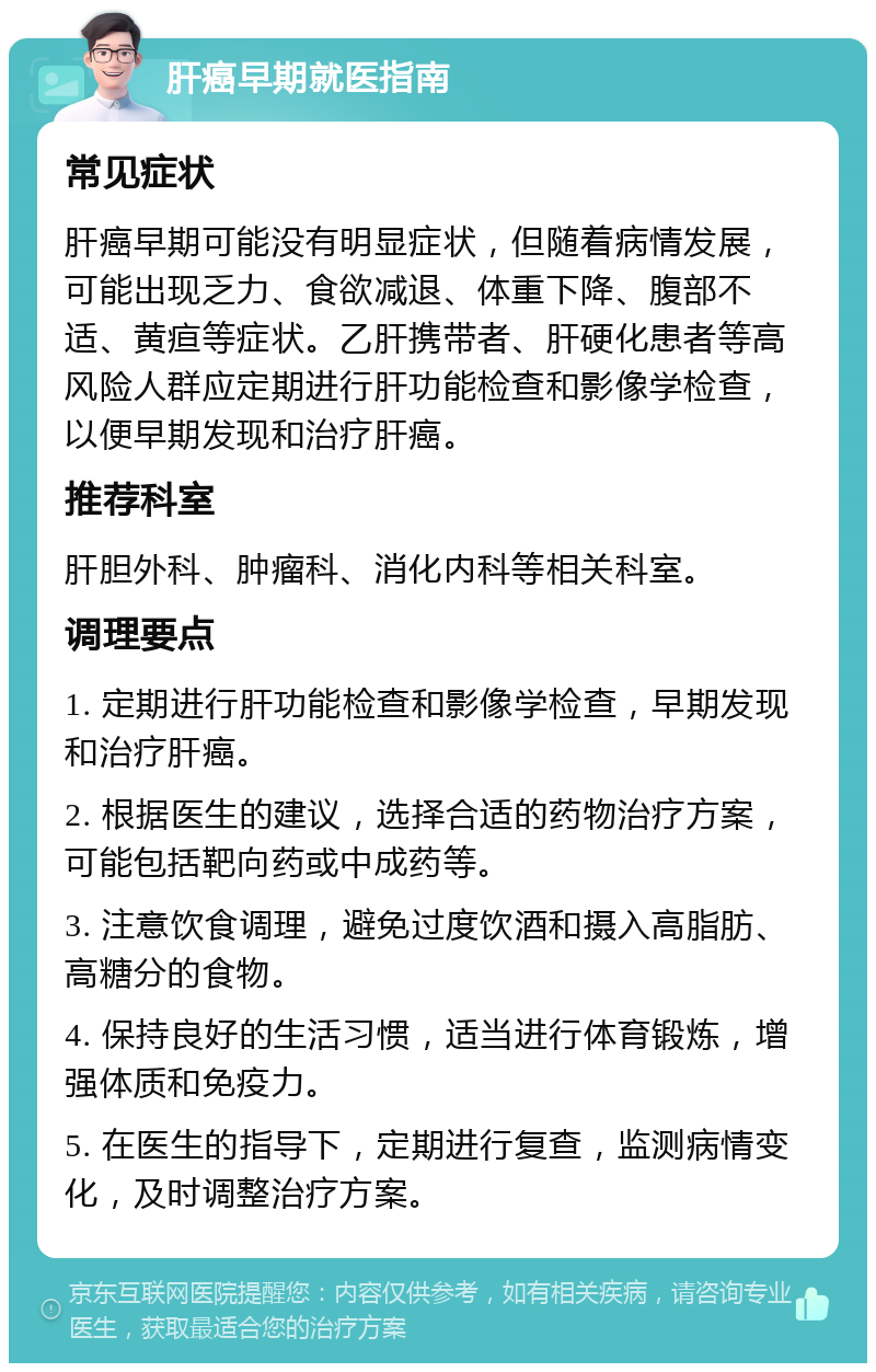 肝癌早期就医指南 常见症状 肝癌早期可能没有明显症状，但随着病情发展，可能出现乏力、食欲减退、体重下降、腹部不适、黄疸等症状。乙肝携带者、肝硬化患者等高风险人群应定期进行肝功能检查和影像学检查，以便早期发现和治疗肝癌。 推荐科室 肝胆外科、肿瘤科、消化内科等相关科室。 调理要点 1. 定期进行肝功能检查和影像学检查，早期发现和治疗肝癌。 2. 根据医生的建议，选择合适的药物治疗方案，可能包括靶向药或中成药等。 3. 注意饮食调理，避免过度饮酒和摄入高脂肪、高糖分的食物。 4. 保持良好的生活习惯，适当进行体育锻炼，增强体质和免疫力。 5. 在医生的指导下，定期进行复查，监测病情变化，及时调整治疗方案。